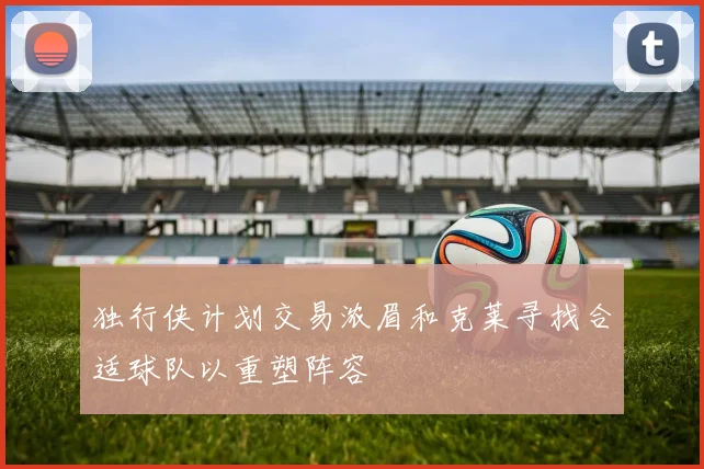 独行侠计划交易浓眉和克莱寻找合适球队以重塑阵容