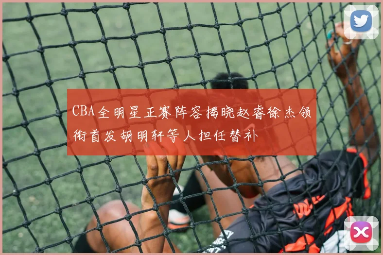 CBA全明星正赛阵容揭晓赵睿徐杰领衔首发胡明轩等人担任替补