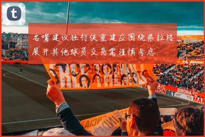 名嘴建议独行侠重建应围绕弗拉格展开其他球员交易需谨慎考虑