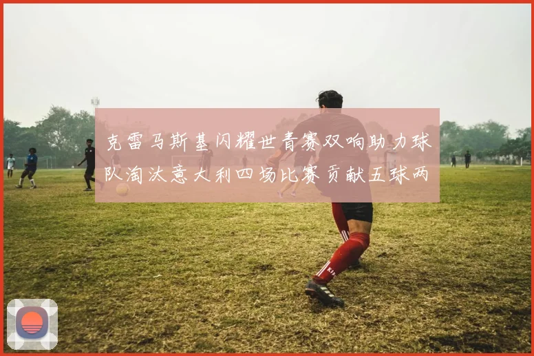 克雷马斯基闪耀世青赛双响助力球队淘汰意大利四场比赛贡献五球两助攻
