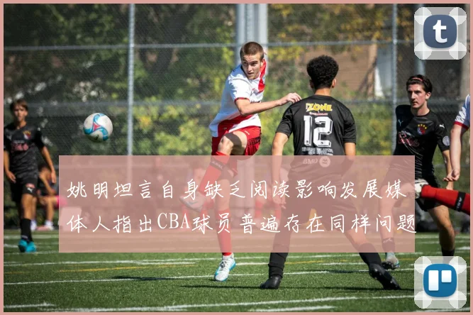 姚明坦言自身缺乏阅读影响发展媒体人指出CBA球员普遍存在同样问题