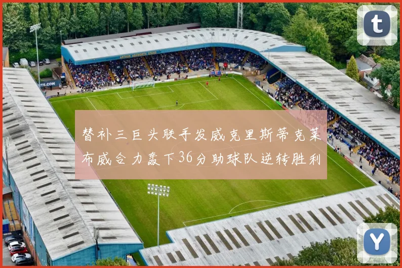 替补三巨头联手发威克里斯蒂克莱布威合力轰下36分助球队逆转胜利