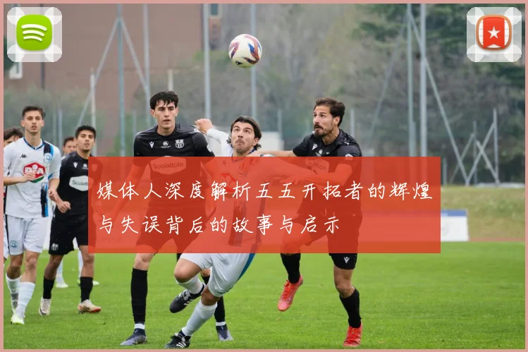 媒体人深度解析五五开拓者的辉煌与失误背后的故事与启示