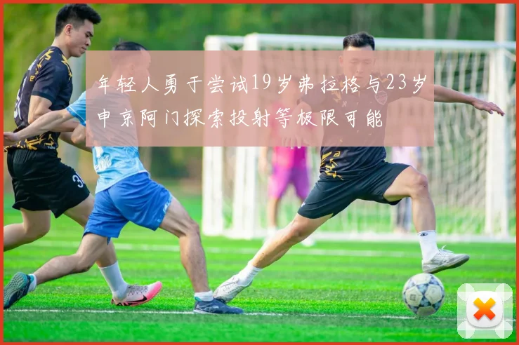 年轻人勇于尝试19岁弗拉格与23岁申京阿门探索投射等极限可能