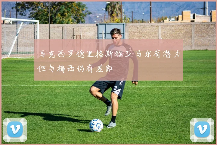 马克西罗德里格斯称亚马尔有潜力但与梅西仍有差距