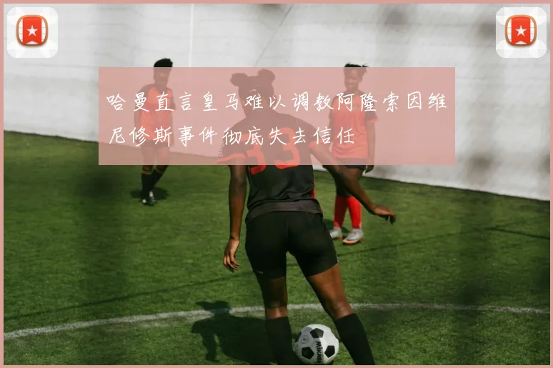 哈曼直言皇马难以调教阿隆索因维尼修斯事件彻底失去信任