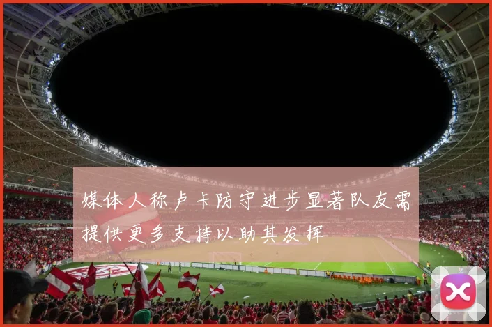 媒体人称卢卡防守进步显著队友需提供更多支持以助其发挥
