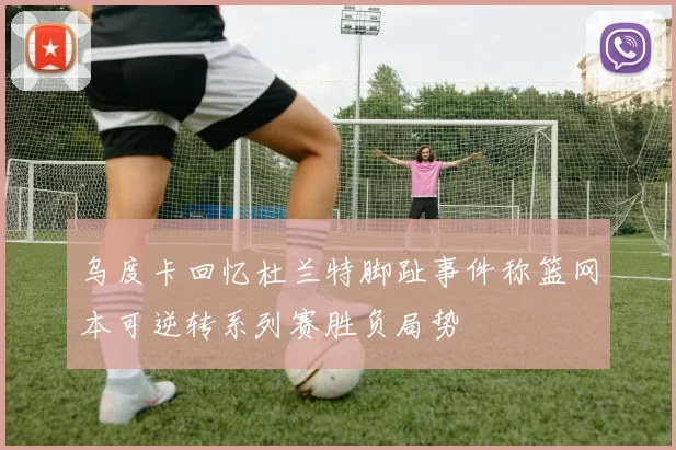 乌度卡回忆杜兰特脚趾事件称篮网本可逆转系列赛胜负局势