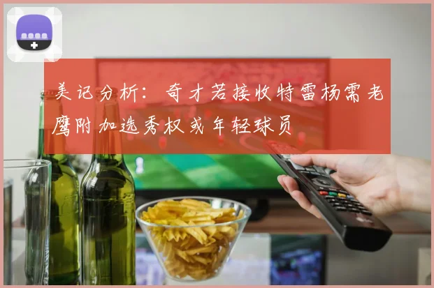 美记分析：奇才若接收特雷杨需老鹰附加选秀权或年轻球员