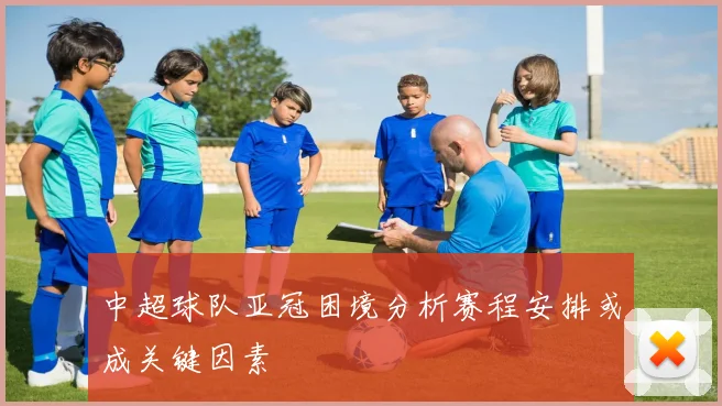 中超球队亚冠困境分析赛程安排或成关键因素