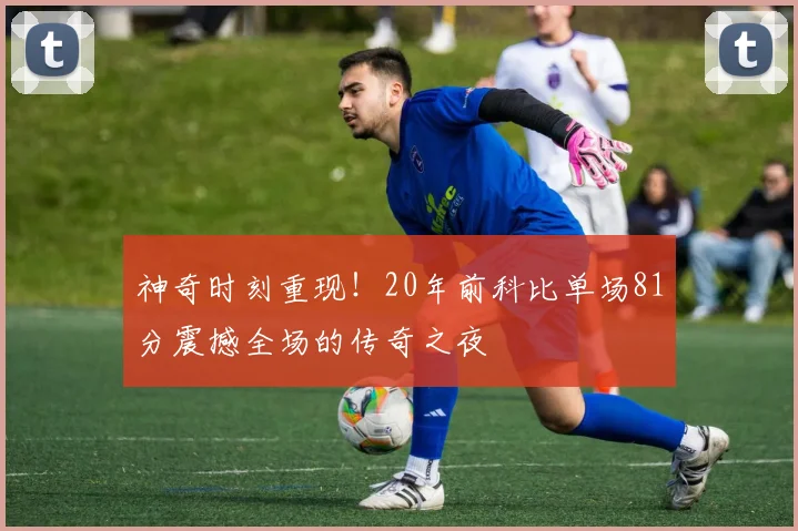 神奇时刻重现！20年前科比单场81分震撼全场的传奇之夜
