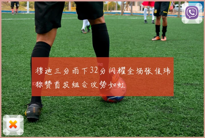 穆迪三分雨下32分闪耀全场张佳玮称赞首发组合攻势如虹