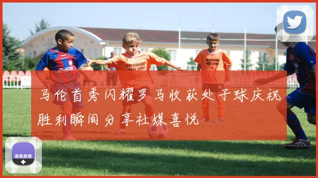 马伦首秀闪耀罗马收获处子球庆祝胜利瞬间分享社媒喜悦