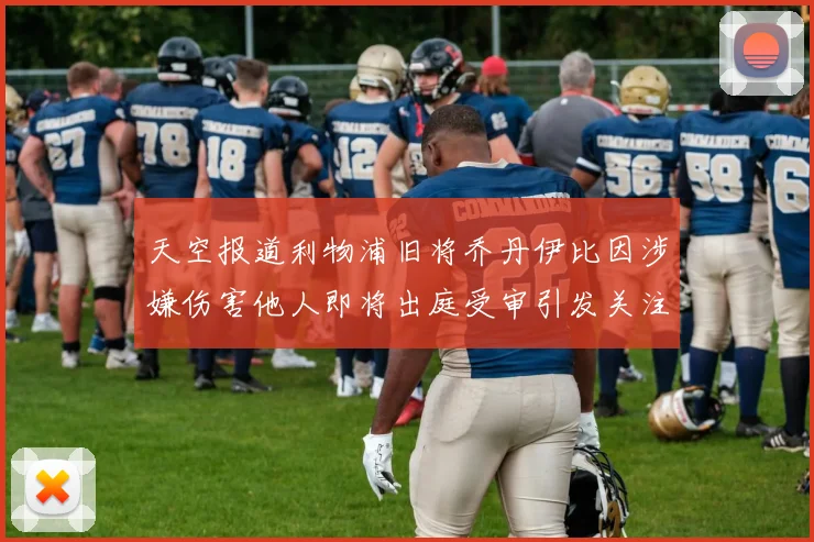 天空报道利物浦旧将乔丹伊比因涉嫌伤害他人即将出庭受审引发关注