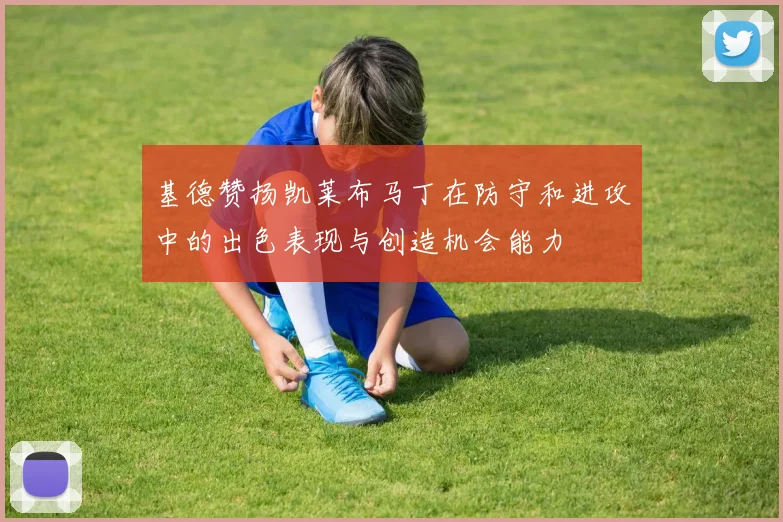 基德赞扬凯莱布马丁在防守和进攻中的出色表现与创造机会能力