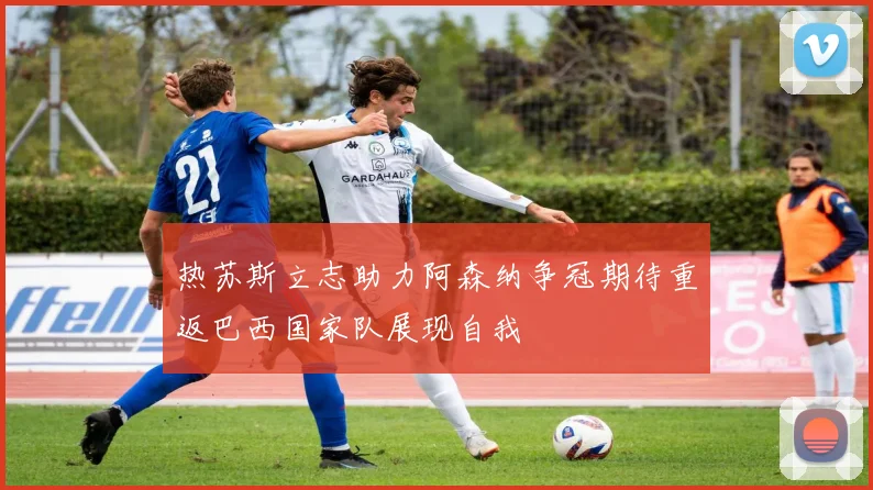 热苏斯立志助力阿森纳争冠期待重返巴西国家队展现自我