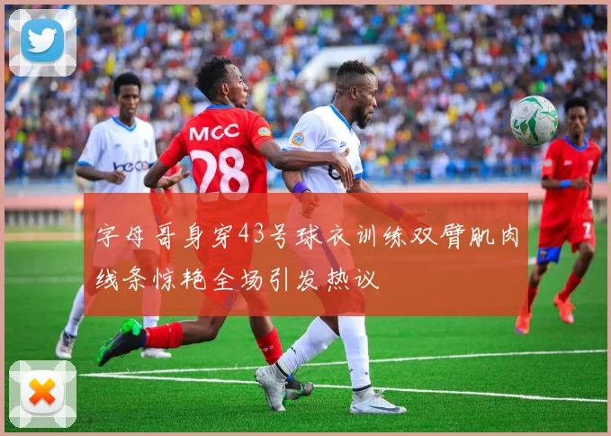 字母哥身穿43号球衣训练双臂肌肉线条惊艳全场引发热议