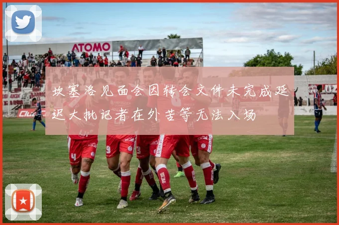 坎塞洛见面会因转会文件未完成延迟大批记者在外苦等无法入场