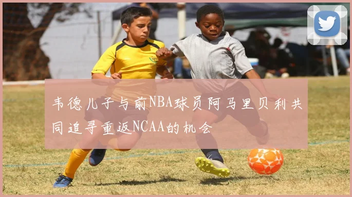 韦德儿子与前NBA球员阿马里贝利共同追寻重返NCAA的机会