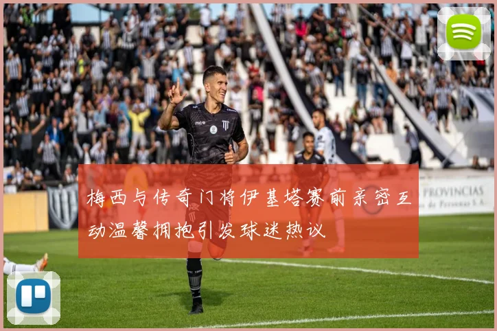 梅西与传奇门将伊基塔赛前亲密互动温馨拥抱引发球迷热议