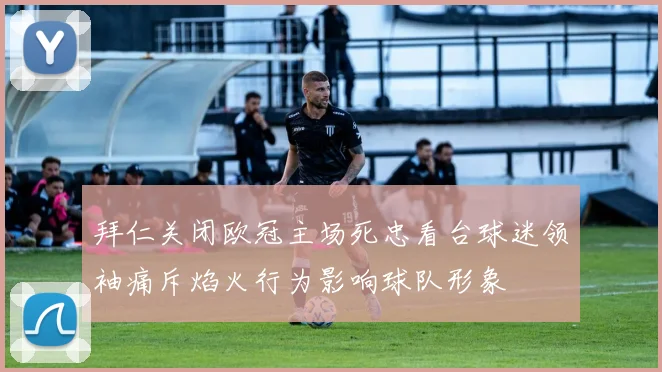 拜仁关闭欧冠主场死忠看台球迷领袖痛斥焰火行为影响球队形象
