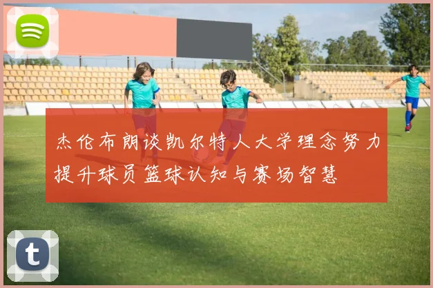 杰伦布朗谈凯尔特人大学理念努力提升球员篮球认知与赛场智慧