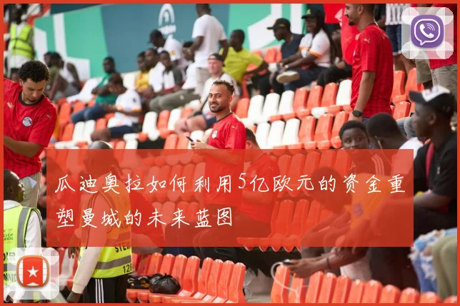 瓜迪奥拉如何利用5亿欧元的资金重塑曼城的未来蓝图