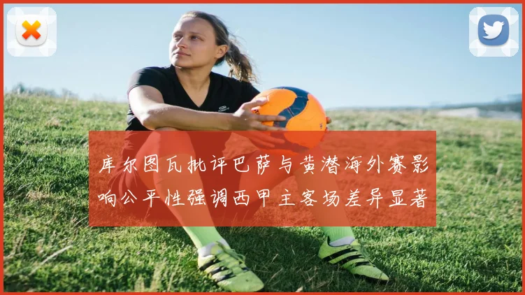 库尔图瓦批评巴萨与黄潜海外赛影响公平性强调西甲主客场差异显著