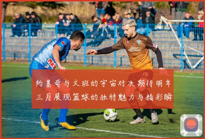 约基奇与文班的宇宙对决期待明年三月展现篮球的独特魅力与精彩瞬间