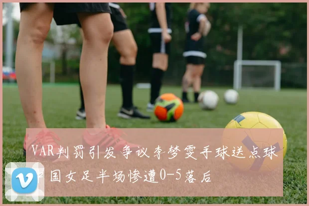 VAR判罚引发争议李梦雯手球送点球中国女足半场惨遭0-5落后